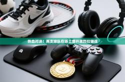 热血对决！两支球队在场上展开激烈拉锯战